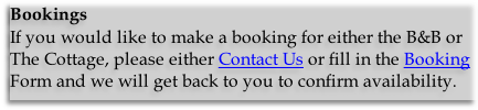 Bookings
If you would like to make a booking for either the B&B or The Cottage, please either Contact Us or fill in the Booking Form and we will get back to you to confirm availability.
